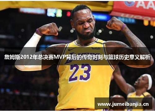 詹姆斯2012年总决赛MVP背后的传奇时刻与篮球历史意义解析