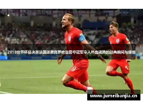 2018世界杯总决赛法国逆袭克罗地亚勇夺冠军令人热血沸腾的经典瞬间与感悟 2018世界杯总决赛法国逆袭克罗地亚勇夺冠军令人热血沸腾的经典瞬间与感悟