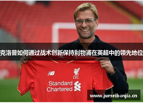 克洛普如何通过战术创新保持利物浦在英超中的领先地位