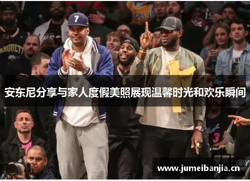 安东尼分享与家人度假美照展现温馨时光和欢乐瞬间