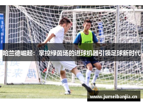 哈兰德崛起：掌控绿茵场的进球机器引领足球新时代