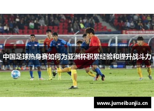 中国足球热身赛如何为亚洲杯积累经验和提升战斗力