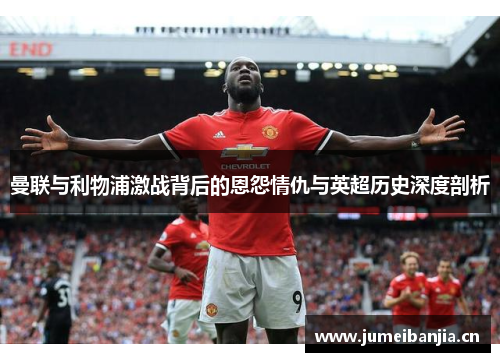 曼联与利物浦激战背后的恩怨情仇与英超历史深度剖析