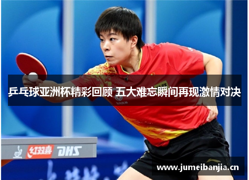 乒乓球亚洲杯精彩回顾 五大难忘瞬间再现激情对决