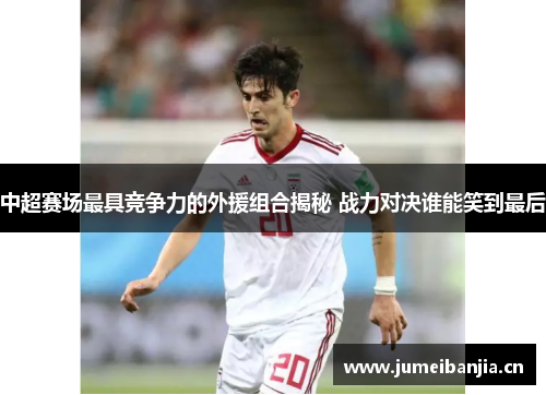 中超赛场最具竞争力的外援组合揭秘 战力对决谁能笑到最后 中超赛场最具竞争力的外援组合揭秘 战力对决谁能笑到最后