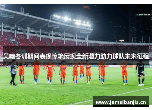 吴曦冬训期间表现惊艳展现全新潜力助力球队未来征程