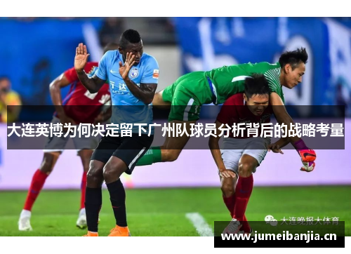 大连英博为何决定留下广州队球员分析背后的战略考量 大连英博为何决定留下广州队球员分析背后的战略考量