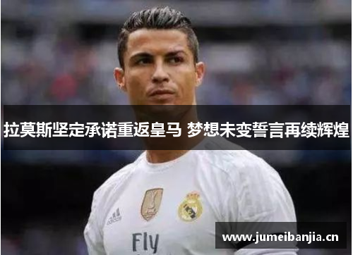 拉莫斯坚定承诺重返皇马 梦想未变誓言再续辉煌