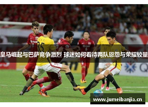 皇马崛起与巴萨竞争激烈 球迷如何看待两队恩怨与荣耀较量 皇马崛起与巴萨竞争激烈 球迷如何看待两队恩怨与荣耀较量