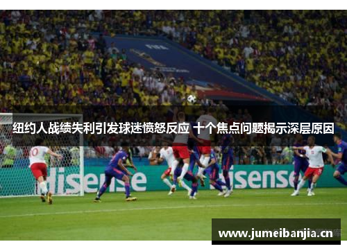 纽约人战绩失利引发球迷愤怒反应 十个焦点问题揭示深层原因 纽约人战绩失利引发球迷愤怒反应 十个焦点问题揭示深层原因