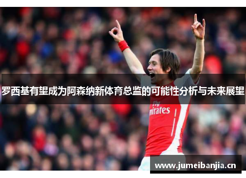 罗西基有望成为阿森纳新体育总监的可能性分析与未来展望