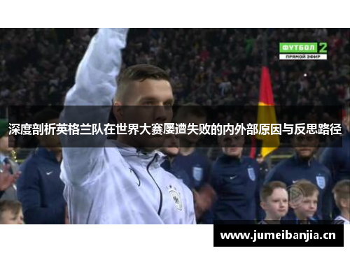 深度剖析英格兰队在世界大赛屡遭失败的内外部原因与反思路径 深度剖析英格兰队在世界大赛屡遭失败的内外部原因与反思路径